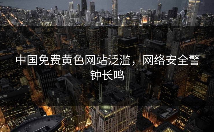 中国免费黄色网站泛滥，网络安全警钟长鸣