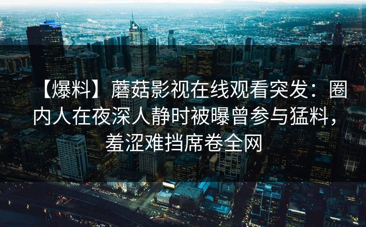 【爆料】蘑菇影视在线观看突发：圈内人在夜深人静时被曝曾参与猛料，羞涩难挡席卷全网