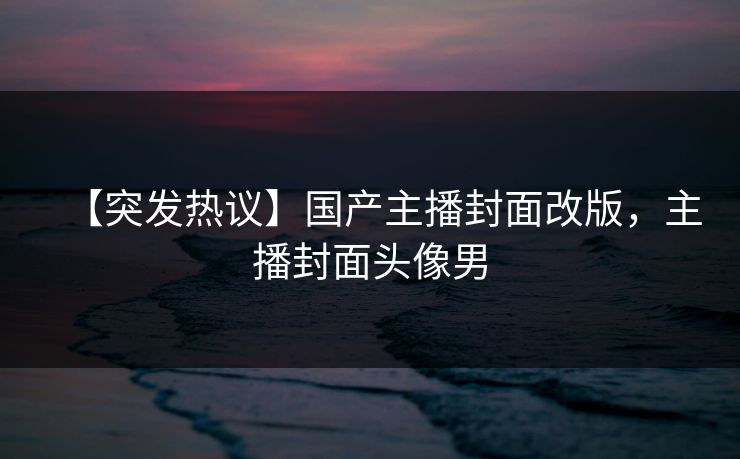 【突发热议】国产主播封面改版，主播封面头像男