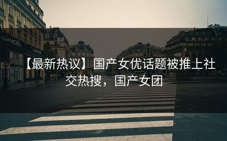 【最新热议】国产女优话题被推上社交热搜，国产女团