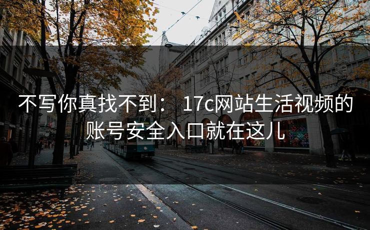 不写你真找不到： 17c网站生活视频的账号安全入口就在这儿