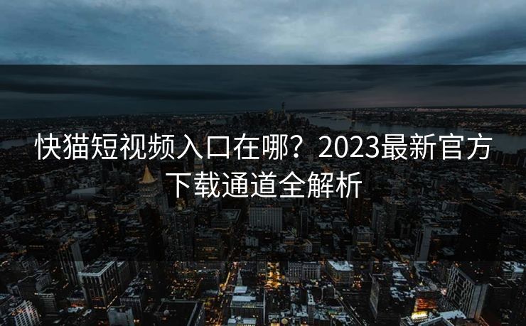 快猫短视频入口在哪？2023最新官方下载通道全解析