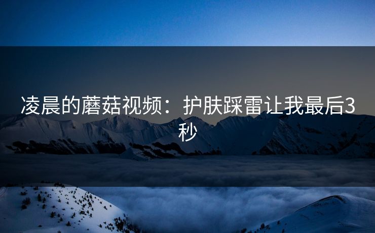 凌晨的蘑菇视频：护肤踩雷让我最后3秒