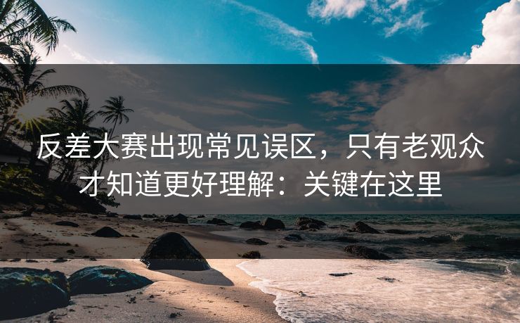 反差大赛出现常见误区，只有老观众才知道更好理解：关键在这里