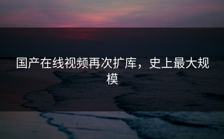 国产在线视频再次扩库，史上最大规模