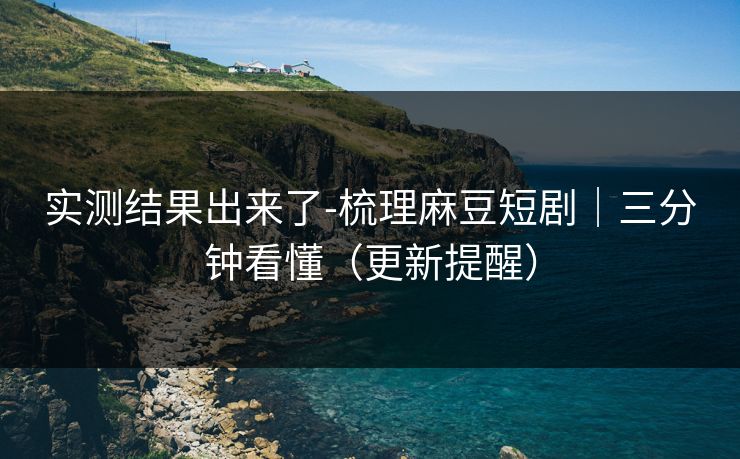 实测结果出来了-梳理麻豆短剧｜三分钟看懂（更新提醒）