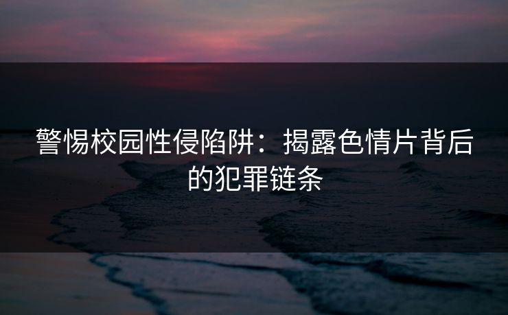 警惕校园性侵陷阱：揭露色情片背后的犯罪链条