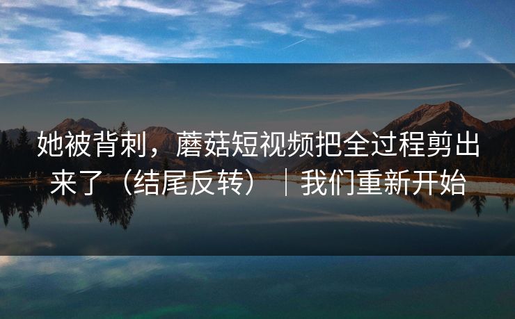 她被背刺，蘑菇短视频把全过程剪出来了（结尾反转）｜我们重新开始