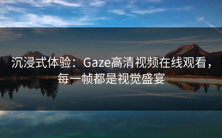 沉浸式体验：Gaze高清视频在线观看，每一帧都是视觉盛宴
