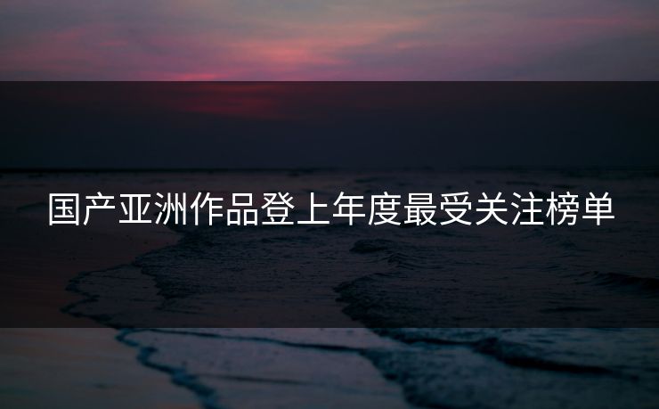 国产亚洲作品登上年度最受关注榜单