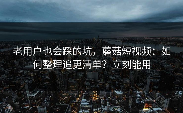 老用户也会踩的坑，蘑菇短视频：如何整理追更清单？立刻能用