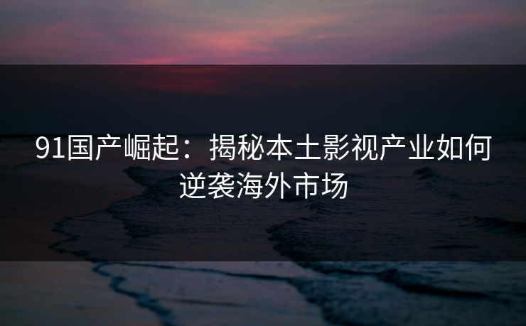 91国产崛起：揭秘本土影视产业如何逆袭海外市场