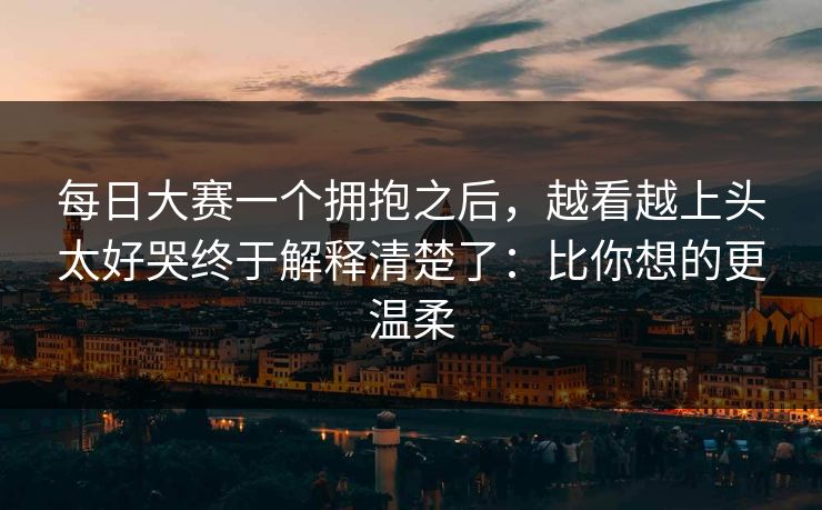 每日大赛一个拥抱之后，越看越上头太好哭终于解释清楚了：比你想的更温柔