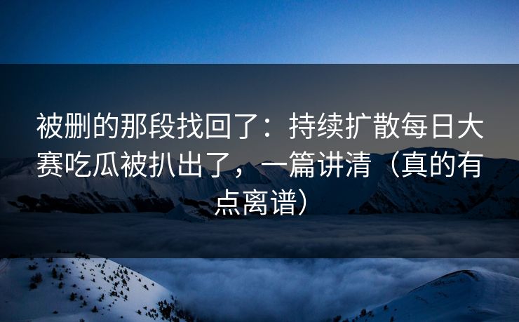 被删的那段找回了：持续扩散每日大赛吃瓜被扒出了，一篇讲清（真的有点离谱）